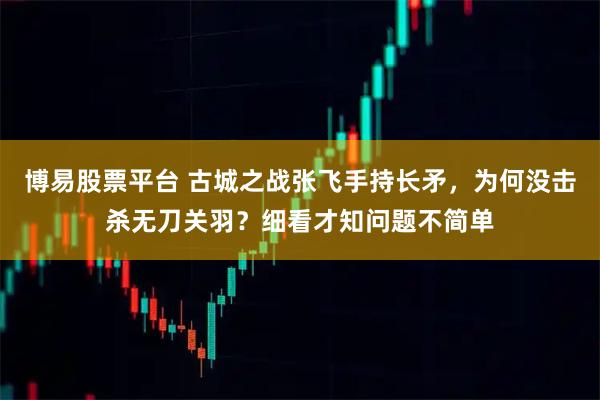 博易股票平台 古城之战张飞手持长矛,为何没击杀无刀关羽?细看才知问题不简单