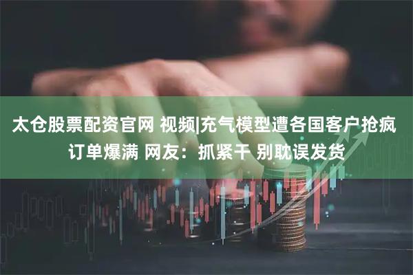 太仓股票配资官网 视频|充气模型遭各国客户抢疯 订单爆满 网友：抓紧干 别耽误发货