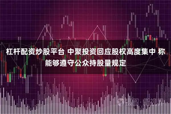 杠杆配资炒股平台 中聚投资回应股权高度集中 称能够遵守公众持股量规定