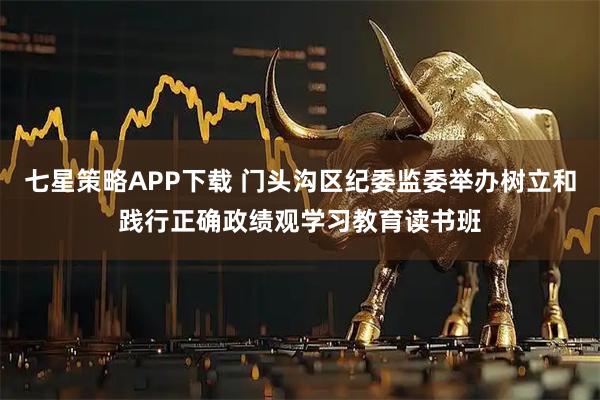 七星策略APP下载 门头沟区纪委监委举办树立和践行正确政绩观学习教育读书班