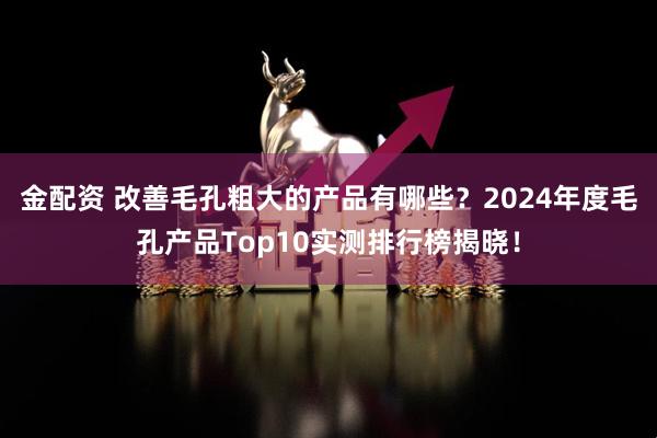 金配资 改善毛孔粗大的产品有哪些?2024年度毛孔产品Top10实测排行榜揭晓!