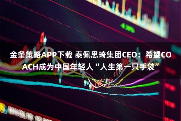 金夆策略APP下载 泰佩思琦集团CEO:希望COACH成为中国年轻人“人生第一只手袋”