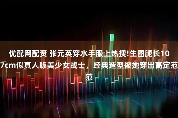 优配网配资 张元英穿水手服上热搜!生图腿长107cm似真人版美少女战士，经典造型被她穿出高定范