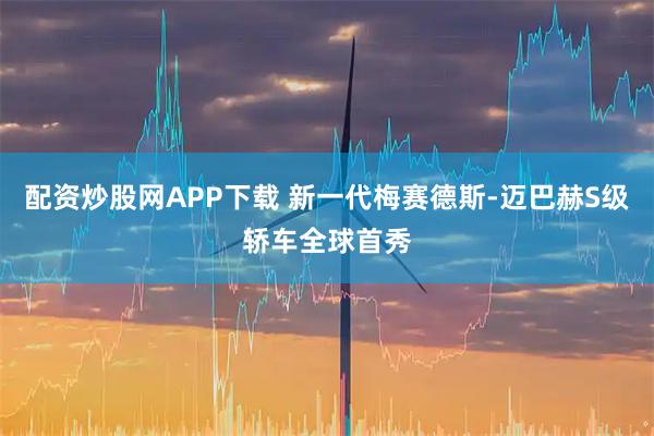 配资炒股网APP下载 新一代梅赛德斯-迈巴赫S级轿车全球首秀