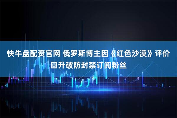 快牛盘配资官网 俄罗斯博主因《红色沙漠》评价回升破防封禁订阅粉丝