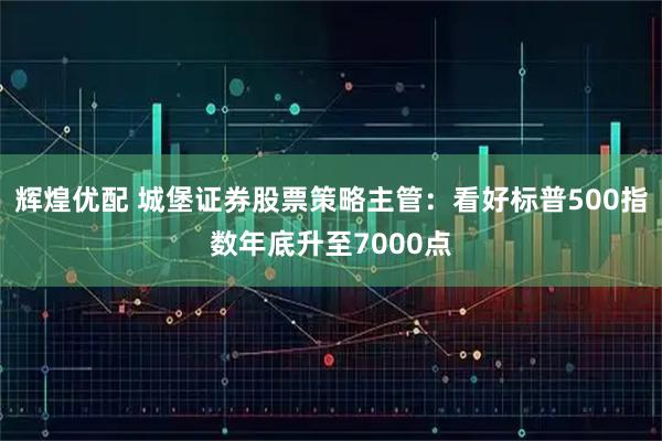 辉煌优配 城堡证券股票策略主管:看好标普500指数年底升至7000点