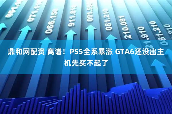 鼎和网配资 离谱！PS5全系暴涨 GTA6还没出主机先买不起了