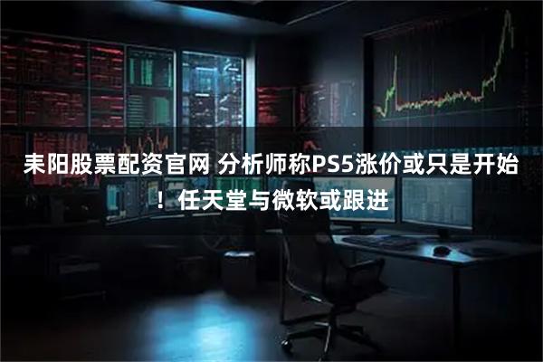 耒阳股票配资官网 分析师称PS5涨价或只是开始！任天堂与微软或跟进