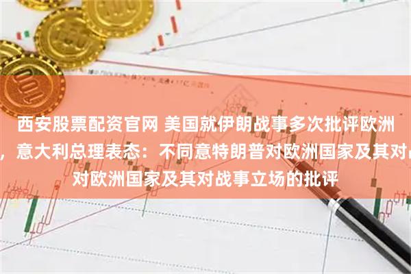 西安股票配资官网 美国就伊朗战事多次批评欧洲盟友“不作为”，意大利总理表态：不同意特朗普对欧洲国家及其对战事立场的批评