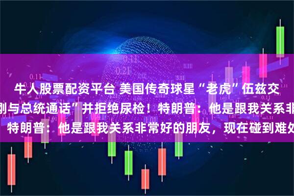 牛人股票配资平台 美国传奇球星“老虎”伍兹交通肇事，被捕时称“我刚与总统通话”并拒绝尿检！特朗普：他是跟我关系非常好的朋友，现在碰到难处