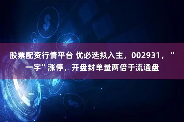 股票配资行情平台 优必选拟入主，002931，“一字”涨停，开盘封单量两倍于流通盘