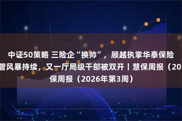 中证50策略 三险企“换帅”，顾越执掌华泰保险集团；严监管风暴持续，又一厅局级干部被双开丨慧保周报（2026年第3周）