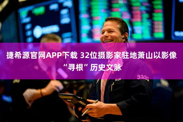 捷希源官网APP下载 32位摄影家驻地萧山以影像“寻根”历史文脉
