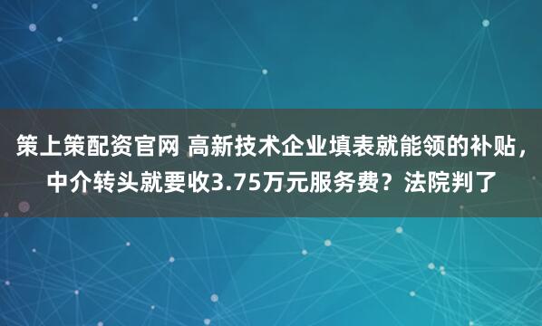 策上策配资官网 高新技术企业填表就能领的补贴，中介转头就要收3.75万元服务费？法院判了