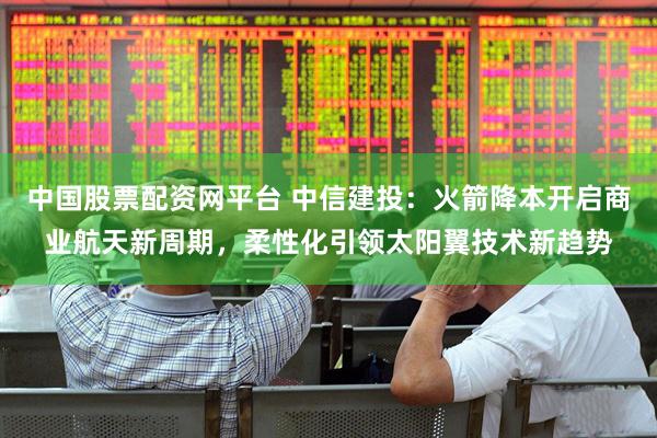 中国股票配资网平台 中信建投:火箭降本开启商业航天新周期,柔性化引领太阳翼技术新趋势