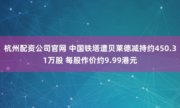 杭州配资公司官网 中国铁塔遭贝莱德减持约450.31万股 每股作价约9.99港元