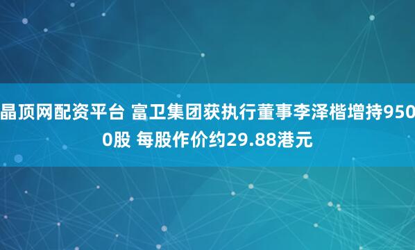 晶顶网配资平台 富卫集团获执行董事李泽楷增持9500股 每股作价约29.88港元