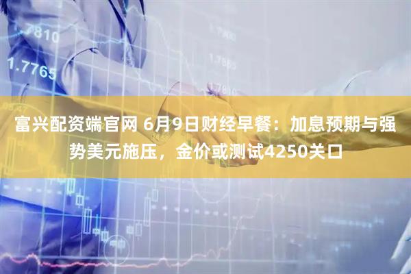 富兴配资端官网 6月9日财经早餐:加息预期与强势美元施压,金价或测试4250关口