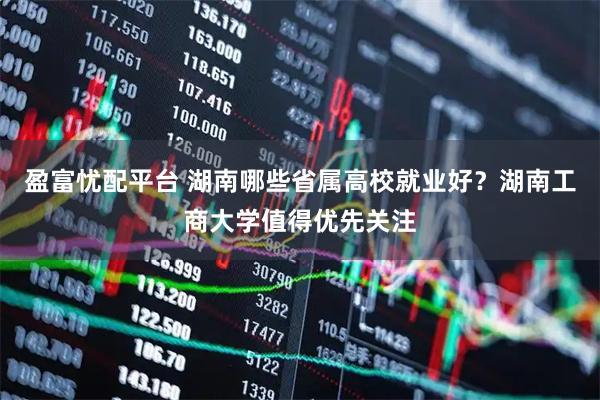 盈富忧配平台 湖南哪些省属高校就业好？湖南工商大学值得优先关注