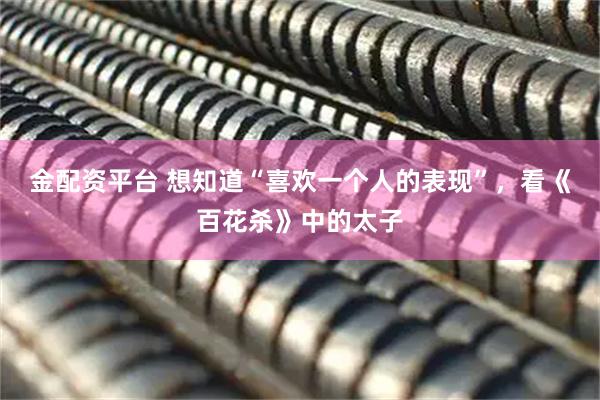 金配资平台 想知道“喜欢一个人的表现”，看《百花杀》中的太子