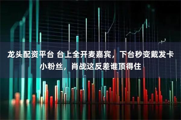 龙头配资平台 台上全开麦嘉宾，下台秒变戴发卡小粉丝，肖战这反差谁顶得住