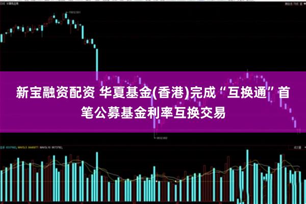 新宝融资配资 华夏基金(香港)完成“互换通”首笔公募基金利率互换交易